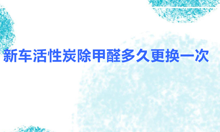 新車活性炭除甲醛多久更換一次