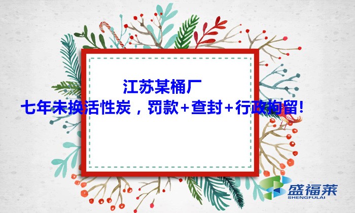 江蘇某桶廠七年未換活性炭，罰款+查封+行政拘留!大家引以為戒！