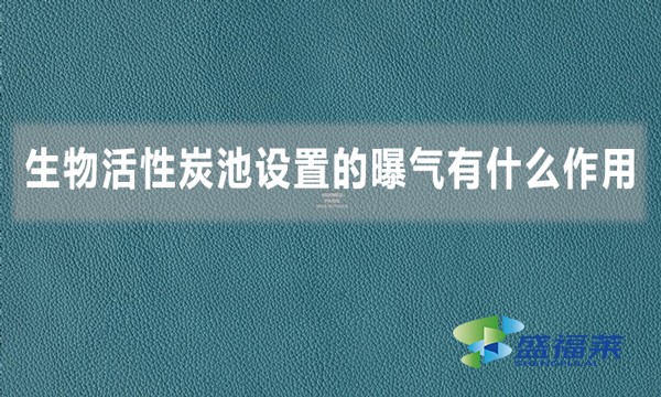 生物活性炭池設(shè)置的曝氣有什么作用